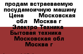 продам встраеваемую  посудамоичную машину › Цена ­ 4 - Московская обл., Москва г. Электро-Техника » Бытовая техника   . Московская обл.,Москва г.